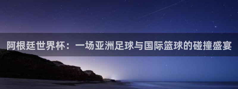 2026世界杯赛程时间表最新：阿根廷世界杯：一场亚洲足球与国际篮球的碰撞盛宴